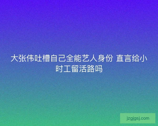 大张伟吐槽自己全能艺人身份 直言给小时工留活路吗