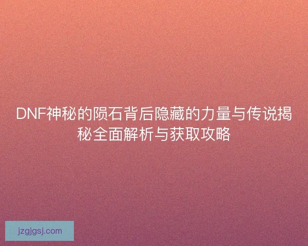 DNF神秘的陨石背后隐藏的力量与传说揭秘全面解析与获取攻略